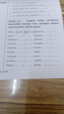 Corublar havuzda yuzuyor C)
Asagida verilen sözcüklerin
karsisindaki boşluğa önce sözcugun kökünü
sonra da kökün türünü yazın
Siglaban semon cabogretmen i en stor
Isciler mmmmmmm Aksehirli
Sabahtan ......... bilimsel
Görüntü
man topraklar
Sizilamis /... havladı ............
Kuruttu .......... balikci
Türkçede
........ Suskun ....
Susamış..................... uçakta
Bitkiler ............../ yanlişi
***
Pan ASLAN