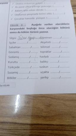 Corublar havuzda yuzuyor C)
Asagida verilen sözcüklerin
karsisindaki boşluğa önce sözcugun kökünü
sonra da kökün türünü yazın
Siglaban semon cabogretmen i en stor
Isciler mmmmmmm Aksehirli
Sabahtan ......... bilimsel
Görüntü
man topraklar
Sizilamis /... havladı ............
Kuruttu .......... balikci
Türkçede
........ Suskun ....
Susamış..................... uçakta
Bitkiler ............../ yanlişi
***
Pan ASLAN
