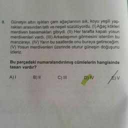 8. Güneşin altın işıkları çam ağaçlarının sık, koyu yeşili yap-
rakları arasından tatlı ve neşeli süzülüyordu. (1) Ağaç kökleri
merdiven basamakları gibiydi. (II) Her tarafta kapalı yosun
merdivenleri vardı. (III) Arkadaşımın görmesini isterdim bu
manzarayi. (IV) Yarın bu saatlerde onu buraya getireceğim.
(V) Yosun merdivenleri üzerinde oturur güneşin doğuşunu
izleriz.
Bu parçadaki numaralandırılmış cümlelerin hangisinde
tasarı vardır?
A) I
B) II
C) III
D) IV
EV
AV
