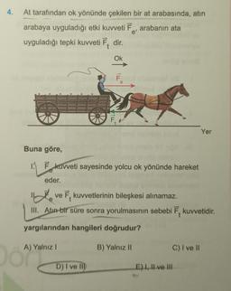 4.
At tarafından ok yönünde çekilen bir at arabasında, atın
arabaya uyguladığı etki kuvveti Ē, arabanın ata
e'
uyguladığı tepki kuvveti Ē. dir.
Ok
F
Yer
Buna göre,
1. Ēkuvveti sayesinde yolcu ok yönünde hareket
eder.
inte
ve 7, kuvvetlerinin bileşkesi alınamaz.
III. Atun bir süre sonra yorulmasının sebebi 7. kuvvetidir.
yargılarından hangileri doğrudur?
A) Yalnız!
B) Yalnız II
c) I ve II
o ayyan
D) I ve M
E) I, II ve III