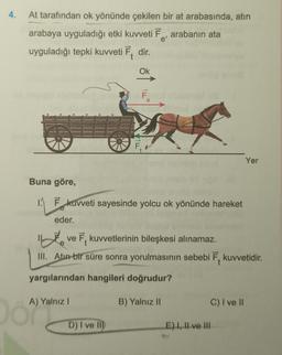 4.
At tarafından ok yönünde çekilen bir at arabasında, atın
arabaya uyguladığı etki kuvveti Ē, arabanın ata
e'
uyguladığı tepki kuvveti Ē. dir.
Ok
F
Yer
Buna göre,
1. Ēkuvveti sayesinde yolcu ok yönünde hareket
eder.
inte
ve 7, kuvvetlerinin bileşkesi alınamaz.
III. Atun bir süre sonra yorulmasının sebebi 7. kuvvetidir.
yargılarından hangileri doğrudur?
A) Yalnız!
B) Yalnız II
c) I ve II
o ayyan
D) I ve M
E) I, II ve III
