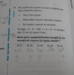 56
7+18
Çözüm Vide
11. Bir pozitif tam sayinin öz sayısı aşağıda belir-
tilen yöntemle bulunur.
ecukz1
Sayı 9 ile çarpılır.
3=42
dir
Elde edilen sayının rakamları toplanır.
-
Bu toplam, sayinin öz sayısıdır.
Örneğin, 12.9 = 108, 1 + 0 + 8 = 9 olduğun-
dan 12 nin öz sayısı 9 olur.
z gr
final Eşit Ağırlık - Sözel dergisi - Haftanın sorulan
Buna göre, aşağıdakilerden hangisi üç ba-
samaklı bir sayının öz sayısı olabilir?
A) 27
arklı
B) 36 C) 40
Ich 360
D) 42
E) 45
328 405
243
g
9 9