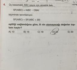 4. Üç basamaklı ABC sayısı için simetrik fark.
st
SF(ABC) = IABC - CBAI
biçiminde tanımlanıyor.
SF(ABC) = SF(ABC + 30)
eşitliği sağlandığına göre, B nin alamayacağı değerler top-
lamı kaçtır?
A) 10 B) 16 C) 18 D) 24 E) 30