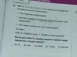 eme
12. Mert 0, 1, 2, 3, 4, 5, 6, 7, 8, 9 rakamları ile aşağıdaki
kurallarla saylar oluşturacaktır.
• Tum rakamlar kullanılacaktır.
istenilen adette ve basamak sayısında sayılar yaz-
labilecektir.
13
-
• Her rakam sadece bir kez kullanılacaktır.
Omeğin
478 ve 1596320 veya 17, 20589 ve 346 yazılabilir.
Buna göre Mert'in yazdığı sayıların topları aşağı-
dakilerden hangisi olabilir?
A) 75 B) 493 C) 5438 D) 10542 E) 206163
