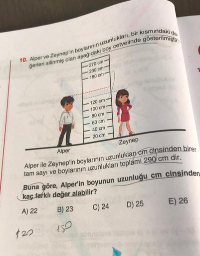 10. Alper ve Zeynep'in boylarının uzunlukları, bir kısmındaki de.
ğerleri silinmiş olan aşağıdaki boy cetvelinde gösterilmiştir.
270 cm
200 cm
180 cm
120 cm
100 cm
80 cm
60 cm
40 cm
20 cm
Zeynep
Alper
Alper ile Zeynep'in boylarının uzunluklarrcm cinsinden