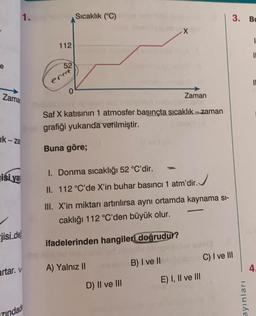 1.
Sıcaklık (°C)
3. BU
1
112
e
0
Zama
Zaman
Saf X katısının 1 atmosfer basınçta sıcaklık - zaman
grafiği yukarıda verilmiştir.
Ik - za
Buna göre;
isi ya
1. Donma sıcaklığı 52 °C'dir.
II. 112 °C'de X'in buhar basıncı 1 atm'dir. J
III. X'in miktarı artırılırsa aynı ortamda kaynama si-
caklığı 112 °C'den büyük olur.
jisi.de
ifadelerinden hangileri doğrudur?
C) I ve III
B) I ve II
A) Yalnız II
artar. V
4.
E) I, II ve III
D) II ve III
ayınları
zindad
