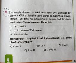 9. "Kronolojik sitemler ve takvimlerin tarihi aynı zamanda bir
sosyo - kültürel değişim tarihi olarak da karşımıza çıkıyor.
Mesala Türk tarihi ve toplulukları bu duruma tipik bir örnek
teşkil ediyor." tezini savunan bir tarihçi;
I. hicrî takvim,
II. on iki hayvanlı Türk takvimi,
III. miladi takvim
çeşitlerinden hangilerini tezini desteklemek için örnek
olarak gösterebilir?
A) Yalnız II
B) I ve II
C) I ve III
D) II ve III E) I, II ve III
9.
25
