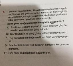 3
4.
Erzurum Kongresi'nde, "Ulusal bağımsızlığımıza saygılı
ve ülkemizi ele geçirme amacı taşımayan herhangi bir
devletin teknik, sanayi ve ekonomik alanlardaki yardımları
kabul edilecektir." yönünde karar alınmıştır.
Buna göre, aşağıdakilerden hangisine ulaşılabilir?
A) Azınlıklar, Osmanlı Devleti'nin içine düştüğü güç du-
rumdan yararlanmaya çalışmaktadır.
B) İtilaf Devletleri ile barış görüşmeleri yapılmayacaktır.
C) Dış politikada tam bağımsızlıktan ödün verilmeyecek-
tir.
D) İstanbul Hükûmeti Türk halkının haklarını koruyama-
maktadır.
E) Türk halkı bağımsızlığını kazanmıştır.