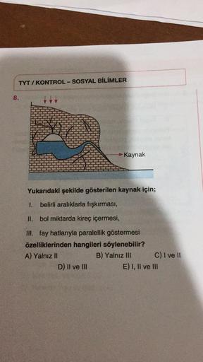 TYT / KONTROL-SOSYAL BİLİMLER
8.
Kaynak
Yukarıdaki şekilde gösterilen kaynak için;
I belirli aralıklarla fışkırması,
II. bol miktarda kireç içermesi,
III. fay hatlarıyla paralellik göstermesi
özelliklerinden hangileri söylenebilir?
A) Yalnız II
B) Yalnız III C) I ve II
D) II ve III
E) I, II ve III
