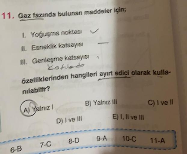 11. Gaz fazında bulunan maddeler için;
1. Yoğuşma noktas
II. Esneklik katsayısı
III, Genleşme katsayısı
cotiedo
özelliklerinden hangileri ayırt edici olarak kulla-
nılabilir?
B) Yalnız III
C) I ve II
A) Yalnız
E) 1, Il ve III
D) I ve III
8-D 9-A
10-C 11-A
