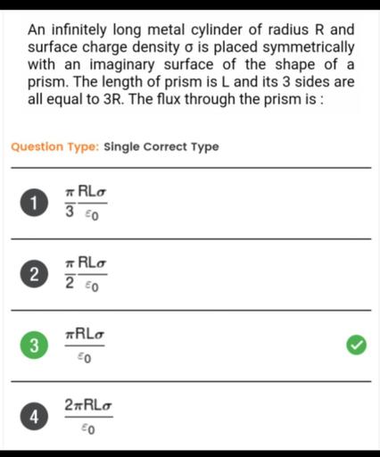 An infinitely long metal cylinder of radius R and surface charge density σ is
placed symmetrically with an imaginary surface of the shape of a prism. The length of prism is L and its 3 sides are all equal to 3R. The flux through the prism is :
1) πRLσ/3ɛ₀
2) πRLσ/2ɛ₀
3) πRLσ/ɛ₀
4) 2πRLσ/ɛ₀