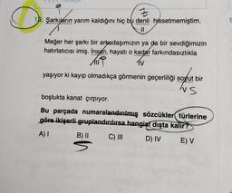 Z
18. Şarkıların yarım kaldığını hiç bu denli hissetmemiştim.
IL
1
Meğer her şarkı bir arkadaşımızın ya da bir sevdiğimizin
hatırlatıcısı imiş. İnsan, hayatı o kadar farkındasızlıkla
Til
1V
yaşıyor ki kayıp olmadıkça görmenin geçerliliği soyut bir
NS
boşlukta kanat çırpıyor.
Bu parçada numaralandırılmış sözcükler türlerine
göre ikişerli gruplandırılırsa hangisi dışta kalır?
A) |
C) III
B) ||
s
D) IV E) V
