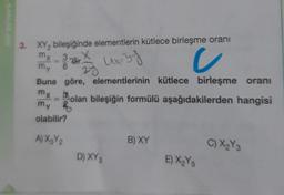 3. XY, bileşiğinde elementlerin kütlece birleşme oranı
my
u
3
"dir.
my
8
24
Buna göre, elementlerinin kütlece birleşme oranı
mx olan bileşiğin formülü aşağıdakilerden hangisi
my B
olabilir?
A) XzY2
B) XY
C) X₂Y3
D) XY3
E) X₂Y
