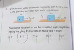 5. Sürtünmesiz yatay düzlemde durmakta olan K ve La
lerine şekildeki kuvvetler aynı anda uygulanıyor
m
-F, =F
L
K
Cisimlerin kütlelerim ve 2m ivmeleri eşit büyüklükte
olduğuna göre, F, kuvveti en fazla kaç F olur?
A) 8
B) 7
C) 4
D) 3
E) 2