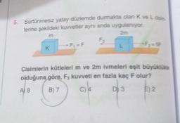 5. Sürtünmesiz yatay düzlemde durmakta olan K ve La
lerine şekildeki kuvvetler aynı anda uygulanıyor
m
-F, =F
L
K
Cisimlerin kütlelerim ve 2m ivmeleri eşit büyüklükte
olduğuna göre, F, kuvveti en fazla kaç F olur?
A) 8
B) 7
C) 4
D) 3
E) 2
