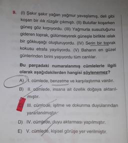 9. (1) Şakır şakır yağan yağmur yavaşlamış, deli gibi
koşan bir ilik rüzgâr çıkmıştı. (II) Bulutlar koşarken
güneş göz kırpıyordu. (III) Yağmurla susuzluğunu
gideren toprak, gülümseyerek güneşle birlikte islak
bir gökkuşağı oluşturuyordu. (IV) Serin bir toprak
kokusu etrafa yayılıyordu. (V) Baharın en güzel
günlerinden birini yaşıyordu tüm canlılar.
Bu parçadaki numaralanmış cümlelerle ilgili
olarak aşağıdakilerden hangisi söylenemez?
A) 1. cümlede, benzetme ve karşılaştırma vardır.
)
B) II.
cümlede, insana ait özellik doğaya aktarıl-
mıştır.
C
III. cümlade, işitme ve dokunma duyularından
yararlanılmıştır.
D) IV. cümlede, duyu aktarması yapılmıştır.
E)
V. cümlede, kişisel görüşe yer verilmiştir.