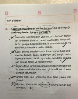 B
Fen Bilimleri
8. Kozmetik malzemeler ve ilaç formları ile ilgili aşağı-
daki yargılardan hangisi yanlıştır?
Ay Kozmetik malzemelerin yapısında kullanılan ftalat-
lar, endokrin sisteme zararlı olabilecek kimyasal-
lardır; gelişim bozukluklarına, üreme sisteminde ve
nöronlarda hasarlara neden olabilir.
By Kalıcı dövme boyalarında bulunan metal bazlı pig-
mentler (kobalt, bakır, kadmiyum vb.) alerjik reak-
siyonlara neden olabilir; ayrıca bu maddeler sağlığa
son derece zararlı ve kanserojendir.
o Tlaçların farklı formlarda olmasının nedenlerinden biri
de etken maddeleri mide suyu gibi asidik vücut sivi-
larından korumaktır.
D) iğneler diğer ilaç formlarına göre daha yavaş etki
gösterir.
E) Merhem, vücuda cilt ve mukoza yoluyla alınan ilaç
formudur.
