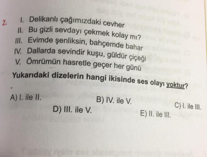 2.
1. Delikanlı çağımızdaki cevher
II
. Bu gizli sevdayı çekmek kolay mı?
III. Evimde şenliksin, bahçemde bahar
IV. Dallarda sevindir kuşu, güldür çiçeği
V. Ömrümün hasretle geçer her günü
Yukarıdaki dizelerin hangi ikisinde ses olayı yoktur?
A) I. ile II.