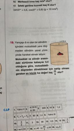 b) Merkezcil ivme kaç m/s2 olur?
c) ipteki gerilme kuvveti kaç N olur?
(sin37° = 0,6, cos37° = 0,8) (g = 10 m/s2)
da bo
no
19. Yarıçapı 8 m olan bir silindirin
r=8m
içindeki motosikletli yere düş-
meden silindirin yanal yüze-
yinde hareket etmek istiyor.
Motosiklet ve silindir arasın-
daki sürtünme katsayısı 0,4
olduğuna göre, motosikletli-
nin düşmeden dönebilmesi için sahip olması
gereken en küçük hız değeri kaç olur?
m
S
in
aç
1,2
3.
55N 4. 165.
a) 33 N
b) 3N
CAP
1. Yalnız II 2.
6. T, = T2 > T3 7.80 8. 1,4 9. Yalnız III
3
2
3
12. 90 13. 2,5 14. 18 15.
10.
11.
NW
40
16. I ve II 17. 7 18. a) 40 b)
3
c) 50 19. 10/2