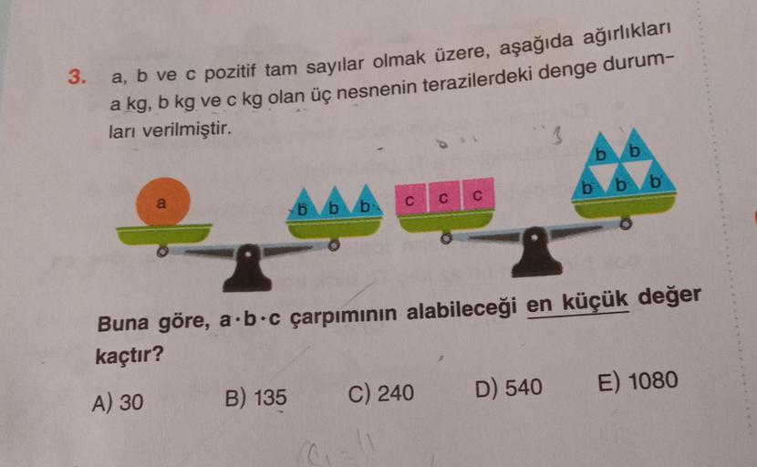 3.
a, b ve c pozitif tam sayılar olmak üzere, aşağıda ağırlıkları
a kg, b kg ve c kg olan üç nesnenin terazilerdeki denge durum-
ları verilmiştir.
3
b
b
b b b
a
C
C
C
b b b
Buna göre, a.b.c çarpımının alabileceği en küçük değer
kaçtır?
E) 1080
B) 135
D) 54