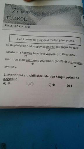 7. SINIF
TÜRKÇE
FİİLLERDE KİP-KİŞİ
1 ve 2. soruları aşağıdaki metne göre yapınız.
(1) Bugünlerde herkes gitmek istiyor. (II) Küçük bir sahil
kasabasına kaçmak hayaliyle yaşıyor. (III) Hayatından
memnun olan kalmamış çevremde. (IV) Kiminle konuşsam
aynı şey