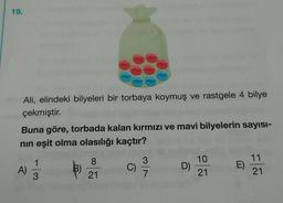19.
Ali, elindeki bilyeleri bir torbaya koymuş ve rastgele 4 bilye
çekmiştir
.
Buna göre, torbada kalan kırmızı ve mavi bilyelerin sayısı-
nin eşit olma olasılığı kaçtır?
1
8
3
B)
C)
10
21
A)
D)
11
21
E)
3
21
7