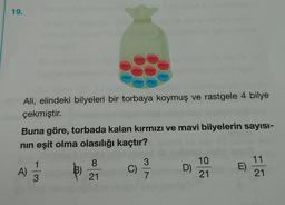 19.
Ali, elindeki bilyeleri bir torbaya koymuş ve rastgele 4 bilye
çekmiştir
.
Buna göre, torbada kalan kırmızı ve mavi bilyelerin sayısı-
nin eşit olma olasılığı kaçtır?
1
8
3
B)
C)
10
21
A)
D)
11
21
E)
3
21
7
