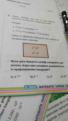 uğuna göre m kaçtır?
C) 32
5
D) 64
3. Hakan, tabanları aynı olan iki üsld fadenin
çarpımını ve bölümünü yanliş öğrenmiştir.
Örneğin;
73 ile 74 çarparken 712
712'yi 74'e bölerken 72 bulmuştur.
Hakan'ın öğretmeni tahtaya iki soru yazmış ve
cevaplamasını iste