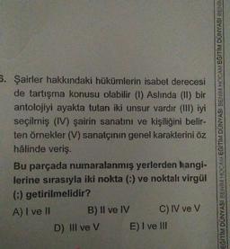 5. Şairler hakkındaki hükümlerin isabet derecesi
de tartışma konusu olabilir (1) Aslinda (II) bir
antolojiyi ayakta tutan iki unsur vardır (III) iyi
seçilmiş (IV) şairin sanatını ve kişiliğini belir-
ten örnekler (V) sanatçının genel karakterini öz
hâlinde veriş.
Bu parçada numaralanmış yerlerden hangi-
lerine sırasıyla iki nokta (-) ve noktalı virgül
() getirilmelidir?
A) I ve II
B) Il ve IV C) IV ve V
D) III ve V E) I ve III
EĞİTİM DUNYASI BENİM HOCAM EGITIM DUNYASI BENİM HOCAM EGİTİM DÜNYASI BENİK