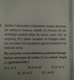 5. Şairler hakkındaki hükümlerin isabet derecesi
de tartışma konusu olabilir (1) Aslinda (II) bir
antolojiyi ayakta tutan iki unsur vardır (III) iyi
seçilmiş (IV) şairin sanatını ve kişiliğini belir-
ten örnekler (V) sanatçının genel karakterini öz
hâlinde veriş.
Bu parçada numaralanmış yerlerden hangi-
lerine sırasıyla iki nokta (-) ve noktalı virgül
() getirilmelidir?
A) I ve II
B) Il ve IV C) IV ve V
D) III ve V E) I ve III
EĞİTİM DUNYASI BENİM HOCAM EGITIM DUNYASI BENİM HOCAM EGİTİM DÜNYASI BENİK
