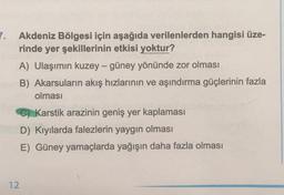 7.
Akdeniz Bölgesi için aşağıda verilenlerden hangisi üze-
rinde yer şekillerinin etkisi yoktur?
A) Ulaşımın kuzey-güney yönünde zor olması
B) Akarsuların akış hızlarının ve aşındırma güçlerinin fazla
olması
C) Karstik arazinin geniş yer kaplaması
D) Kıyılarda falezlerin yaygın olması
E) Güney yamaçlarda yağışın daha fazla olması
12