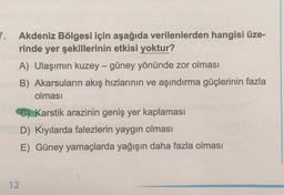 7.
Akdeniz Bölgesi için aşağıda verilenlerden hangisi üze-
rinde yer şekillerinin etkisi yoktur?
A) Ulaşımın kuzey-güney yönünde zor olması
B) Akarsuların akış hızlarının ve aşındırma güçlerinin fazla
olması
C) Karstik arazinin geniş yer kaplaması
D) Kıyılarda falezlerin yaygın olması
E) Güney yamaçlarda yağışın daha fazla olması
12
