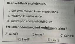 Basit ve bileşik enzimler için,
1. Substrati taniyan kısımları proteindir.
II. Yardımcı kısımları vardır.
III. Aktivasyon enerjisini düşürürler.
özelliklerinden hangileri kesinlikle ortaktır?
B) Yalnız ||
A) Yalnız
D) I ve III
C) Yalnız III
E) II ve III