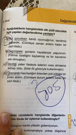 8. Sinif
Değerlendir
10
7. Aşağıdakilerin hangisindeki altı çizili sözcükle
gili yapılan değerlendirme yanlıştır?
A Biz çocukken kendi oyuncağımızı kendimiz
yapardık. (Cümleye zaman anlamı katan bir
zarf-fiildir.)
B) Geçmişteki günlerin hayalleriyle yaşıyorum.
(Fiilimsi özelliğini kaybetmiş ve bir kavramın
adı olmuştur.)
Verdiği yalan ifadeyle adamın ceza almasına
sebep oldu. (Sifat-fiil göreviyle kullanılmıştır.)
sol Özenerek hazırladığım ödevden çok yüksek bir
puan aldım. (Cümleye durum anlamı katan bir
zarf-fiildir.)
daki cümlelerin hangisinde diğerlerin-
rklı türde bir eylemsi kullanılmıştır?
HIZ YAYINLAR.
üdüğüm kente yıllardır gidemiyorum.
liler 1 korkmamalıyız yoksa düşünce
