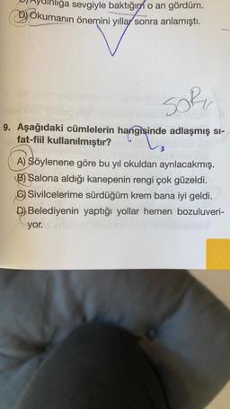 ainliğa sevgiyle baktığın o an gördüm.
Okumanın önemini yıllar sonra anlamıştı.
soru
9. Aşağıdaki cümlelerin hangisinde adlaşmış si-
fat-fiil kullanılmıştır?
A) Söylenene göre bu yıl okuldan ayrılacakmış.
B) Salona aldığı kanepenin rengi çok güzeldi.
Sivilcelerime sürdüğüm krem bana iyi geldi.
D) Belediyenin yaptığı yollar hemen bozuluveri-
yor.
