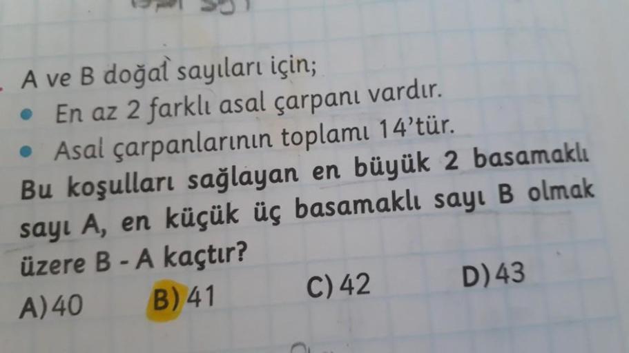 A ve B doğal sayıları için;
• En az 2 farklı asal çarpanı vardır.
• Asal çarpanlarının toplamı 14'tür.
Bu koşulları sağlayan en büyük 2 basamaklı
sayl A, en küçük üç basamaklı sayı B olmak
üzere B - A kaçtır?
A) 40 B) 41 C) 42 D)43
