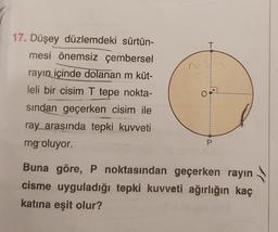 T
17. Düşey düzlemdeki sürtün-
mesi önemsiz çembersel
rayın içinde dolanan m küt-
leli bir cisim T tepe nokta-
sindan geçerken cisim ile
ray arasında tepki kuvveti
mg oluyor.
OR!
P.
Buna göre, P noktasından geçerken rayın
cisme uyguladığı tepki kuvveti ağırlığın kaç
katına eşit olur?
