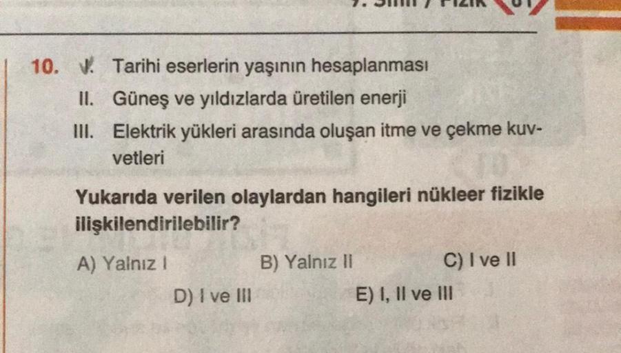 10. 1. Tarihi eserlerin yaşının hesaplanması
II. Güneş ve yıldızlarda üretilen enerji
III. Elektrik yükleri arasında oluşan itme ve çekme kuv-
vetleri
Yukarıda verilen olaylardan hangileri nükleer fizikle
ilişkilendirilebilir?
A) Yalnız 1
D) I ve III
B) Ya