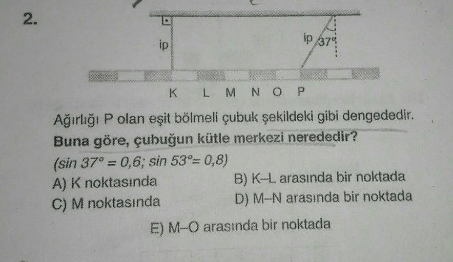 2.
ip 379
K
L M N O P
Ağırlığı P olan eşit bölmeli çubuk şekildeki gibi dengededir.
Buna göre, çubuğun kütle merkezi nerededir?
(sin 37"=0,6, sin 53°= 0,8)
A) K noktasında
B) K-L arasında bir noktada
C) M noktasında
D) M-N arasında bir noktada
E) M-O arası