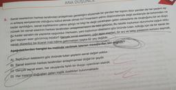 ANA DUSUNCE
5. Sanat eserlerinin herkes tarafından anlaşılması gerektiğini söylemek bir yandan her kişinin öbür yandan da her yazarın ay-
ni anlayış seviyesinde olduğunu kabul etmek olmaz mı? İnsanların yalnız düşünceleriyle değil zevkleriyle de birbirinden ne
kadar ayrıldığını, sanat kişiliklerinin yalnız görgü ve bilgi ile değil yaratılıştan gelen sebeplerle de oluştuğunu bir an düşü-
nürsek bir sanat eserinin herkes tarafından anlaşılmamasını da tabii görürüz. Bu tabiilik toplumun durumuna uygun oldu-
ğu kadar sanatın da yapısına uygundur. Herkesin, yani toplumun dileklerini göz önünde tutan, tuttuğu için de bir sanat de-
ğeri taşıyan eser görülmüş müdür? Gercek sanat eserlerini, çığır aşan eserleri, bir arz ve talep yasasının sonucu saymak,
sanatı düpedüz bir ticaret malı hâline getirmekten başka bir şey değildir.
Aşağıdakilerden hangisi bu metinde verilmek istenen mesajlardan biri değildir?
A) Toplumun isteklerini göz önünde tutan şeylerin sanat değeri yoktur.
B) Sanat eserinin herkes tarafından anlaşılmaması doğal bir şeydir.
C) Gerçek sanat eseri, her okuyanda farklı bir duygu uyandıran eserdir.
D) Her insanın doğuştan gelen kişilik özellikleri bulunmaktadır.
Z