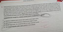 ANA DUSUNCE
5. Sanat eserlerinin herkes tarafından anlaşılması gerektiğini söylemek bir yandan her kişinin öbür yandan da her yazarın ay-
ni anlayış seviyesinde olduğunu kabul etmek olmaz mı? İnsanların yalnız düşünceleriyle değil zevkleriyle de birbirinden ne
kadar ayrıldığını, sanat kişiliklerinin yalnız görgü ve bilgi ile değil yaratılıştan gelen sebeplerle de oluştuğunu bir an düşü-
nürsek bir sanat eserinin herkes tarafından anlaşılmamasını da tabii görürüz. Bu tabiilik toplumun durumuna uygun oldu-
ğu kadar sanatın da yapısına uygundur. Herkesin, yani toplumun dileklerini göz önünde tutan, tuttuğu için de bir sanat de-
ğeri taşıyan eser görülmüş müdür? Gercek sanat eserlerini, çığır aşan eserleri, bir arz ve talep yasasının sonucu saymak,
sanatı düpedüz bir ticaret malı hâline getirmekten başka bir şey değildir.
Aşağıdakilerden hangisi bu metinde verilmek istenen mesajlardan biri değildir?
A) Toplumun isteklerini göz önünde tutan şeylerin sanat değeri yoktur.
B) Sanat eserinin herkes tarafından anlaşılmaması doğal bir şeydir.
C) Gerçek sanat eseri, her okuyanda farklı bir duygu uyandıran eserdir.
D) Her insanın doğuştan gelen kişilik özellikleri bulunmaktadır.
Z
