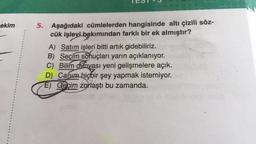 ekim
5. Aşağıdaki cümlelerden hangisinde altı çizili söz-
cük işlevi bakımından farklı bir ek almıştır?
A) Satım işleri bitti artık gidebiliriz.
B) Seçim sdhuçları yarın açıklanıyor.
C) Bilim d&nyası yeni gelişmelere açık.
D) Canım hiçbir şey yapmak istemiyor.
E) Geçim zorlaştı bu zamanda.
