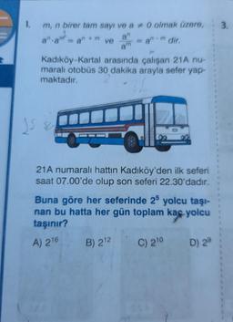 1.
3
m, n birer tam sayı ve a + 0 olmak üzere,
an
ve
an 4 m
i-m dir.
=an
am
Kadıköy-Kartal arasında çalışan 21A nu-
maralı otobüs 30 dakika arayla sefer yap-
maktadır.
os se
21A numaralı hattın Kadıköy'den ilk seferi
saat 07.00'de olup son seferi 22.30'dadir.
Buna göre her seferinde 25 yolcu taşı-
nan bu hatta her gün toplam kaç yolcu
taşınır?
A) 216
B) 212
C) 210 D) 2°
