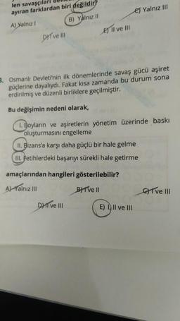 len savaşçılar
es Yalnız III
ayıran farklardan biri değildir?
A) Yalnız
B) Yalnız 11
DYT ve III E) Il ve Il
3. Osmanlı Devleti'nin ilk dönemlerinde savaş gücü aşiret
güçlerine dayalıydı. Fakat kısa zamanda bu durum sona
erdirilmiş ve düzenli birliklere geçilmiştir.
Bu değişimin nedeni olarak,
1. Boyların ve aşiretlerin yönetim üzerinde baskı
oluşturmasını engelleme
II. Bizans'a karşı daha güçlü bir hale gelme
III. Fetihlerdeki başarıyı sürekli hale getirme
amaçlarından hangileri gösterilebilir?
A Valnız III
BYT ve 11
GYT ve III
DHT VE III
E) I, II ve III