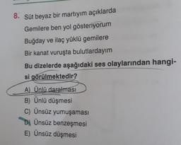 8. Süt beyaz bir martıyım açıklarda
Gemilere ben yol gösteriyorum
Buğday ve ilaç yüklü gemilere
Bir kanat vuruşta bulutlardayım
Bu dizelerde aşağıdaki ses olaylarından hangi-
si görülmektedir?
A) Ünlü daralması
B) Ünlü düşmesi
C) Ünsüz yumuşaması
D) Ünsüz benzeşmesi
E) Ünsüz düşmesi
