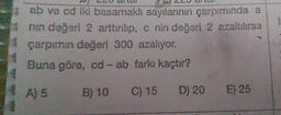 CU CILCI
22 de
ab ve cd iki basamaklı sayılarının çarpımında a
nin değeri 2 arttırılıp, C nin değeri 2 azaltılırsa
çarpımın değeri 300 azalıyor.
Buna göre, cd - ab farkı kaçtır?
A) 5
B) 10 C) 15 D) 20 E) 25