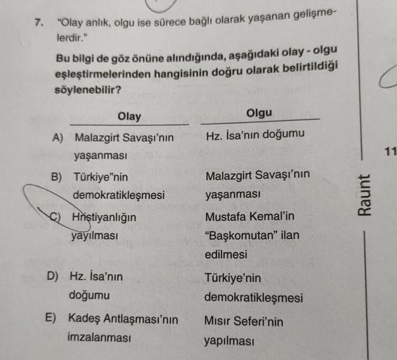 7. "Olay anlık, olgu ise sürece bağlı olarak yaşanan gelişme-
lerdir."
Bu bilgi de göz önüne alındığında, aşağıdaki olay - olgu
eşleştirmelerinden hangisinin doğru olarak belirtildiği
söylenebilir?
Olay
Olgu
Hz. İsa'nın doğumu
A) Malazgirt Savaşı'nın
yaşan