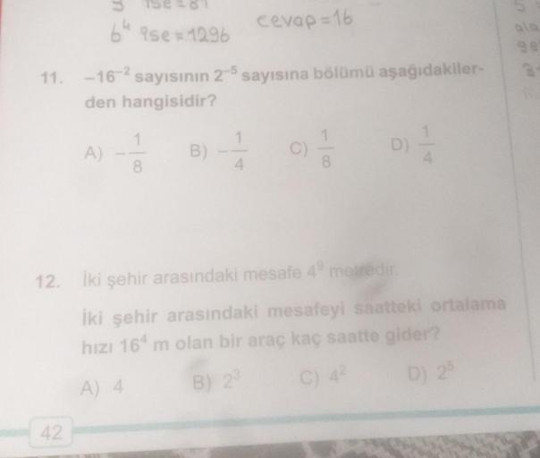 cevap = 16
64 ise = 1296
11. -16-2 sayısının 2-5 sayısına bölümü aşağıdakiler-
den hangisidir?
1
A
B
C)
D)
8
8
12.
Iki şehir arasındaki mesafe 4 metredir.
İki şehir arasındaki mesafeyi saatteki ortalama
hızı 164 m olan bir araç kaç saatte gider?
A) 4 B) 2