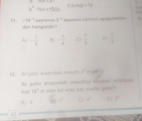 cevap = 16
64 ise = 1296
11. -16-2 sayısının 2-5 sayısına bölümü aşağıdakiler-
den hangisidir?
1
A
B
C)
D)
8
8
12.
Iki şehir arasındaki mesafe 4 metredir.
İki şehir arasındaki mesafeyi saatteki ortalama
hızı 164 m olan bir araç kaç saatte gider?
A) 4 B) 2
