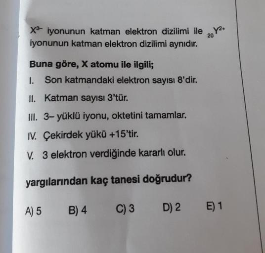 X8 iyonunun katman elektron dizilimi ile 20Y2+
iyonunun katman elektron dizilimi aynıdır.
Buna göre, X atomu ile ilgili;
I. Son katmandaki elektron sayısı 8'dir.
II. Katman sayısı 3'tür.
III. 3- yüklü iyonu, oktetini tamamlar.
IV. Çekirdek yükü +15'tir.
V.